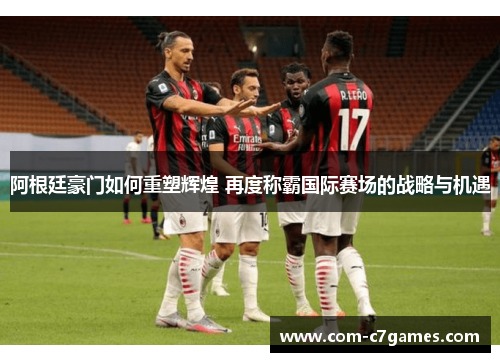 阿根廷豪门如何重塑辉煌 再度称霸国际赛场的战略与机遇